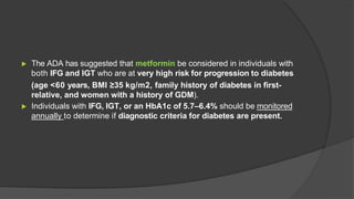 ▶ The ADA has suggested that metformin be considered in individuals with
both IFG and IGT who are at very high risk for progression to diabetes
(age <60 years, BMI ≥35 kg/m2, family history of diabetes in first-
relative, and women with a history of GDM).
▶ Individuals with IFG, IGT, or an HbA1c of 5.7–6.4% should be monitored
annually to determine if diagnostic criteria for diabetes are present.
 
