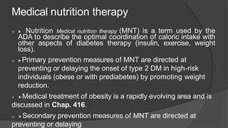 Medical nutrition therapy
 ▶ Nutrition Medical nutrition therapy (MNT) is a term used by the
ADA to describe the optimal coordination of caloric intake with
other aspects of diabetes therapy (insulin, exercise, weight
loss).
 ▶Primary prevention measures of MNT are directed at
preventing or delaying the onset of type 2 DM in high-risk
individuals (obese or with prediabetes) by promoting weight
reduction.
 ▶Medical treatment of obesity is a rapidly evolving area and is
discussed in Chap. 416.
 ▶Secondary prevention measures of MNT are directed at
preventing or delaying
 