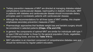 ▶ Tertiary prevention measures of MNT are directed at managing diabetes-related
complications (cardiovascular disease, nephropathy) in diabetic individuals. MNT
in patients with diabetes and cardiovascular disease should incorporate dietary
principles used in nondiabetic patients with cardiovascular disease.
▶ Although the recommendations for all three types of MNT overlap, this chapter
emphasizes secondary prevention measures of MNT.
▶ Pharmacologic approaches that facilitate weight loss and bariatric surgery should
be considered in selected patients (Chaps. 415e and 416).
▶ In general, the components of optimal MNT are similar for individuals with type 1
or type 2 DM and similar to those for the general population (fruits, vegetables,
fiber-containing foods, and low fat; Table 418-3).
▶ MNT education is an important component of comprehensive diabetes care and
should be reinforced by regular patient education.
 