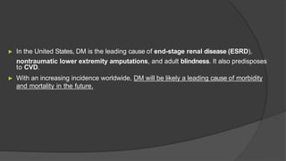 ▶ In the United States, DM is the leading cause of end-stage renal disease (ESRD),
nontraumatic lower extremity amputations, and adult blindness. It also predisposes
to CVD.
▶ With an increasing incidence worldwide, DM will be likely a leading cause of morbidity
and mortality in the future.
 