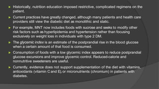 ▶ Historically, nutrition education imposed restrictive, complicated regimens on the
patient.
▶ Current practices have greatly changed, although many patients and health care
providers still view the diabetic diet as monolithic and static.
▶ For example, MNT now includes foods with sucrose and seeks to modify other
risk factors such as hyperlipidemia and hypertension rather than focusing
exclusively on weight loss in individuals with type 2 DM.
▶ The glycemic index is an estimate of the postprandial rise in the blood glucose
when a certain amount of that food is consumed.
▶ Consumption of foods with a low glycemic index appears to reduce postprandial
glucose excursions and improve glycemic control. Reduced-calorie and
nonnutritive sweeteners are useful.
▶ Currently, evidence does not support supplementation of the diet with vitamins,
antioxidants (vitamin C and E), or micronutrients (chromium) in patients with
diabetes.
 