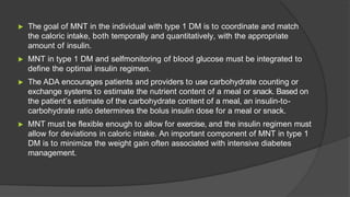 ▶ The goal of MNT in the individual with type 1 DM is to coordinate and match
the caloric intake, both temporally and quantitatively, with the appropriate
amount of insulin.
▶ MNT in type 1 DM and selfmonitoring of blood glucose must be integrated to
define the optimal insulin regimen.
▶ The ADA encourages patients and providers to use carbohydrate counting or
exchange systems to estimate the nutrient content of a meal or snack. Based on
the patient’s estimate of the carbohydrate content of a meal, an insulin-to-
carbohydrate ratio determines the bolus insulin dose for a meal or snack.
▶ MNT must be flexible enough to allow for exercise, and the insulin regimen must
allow for deviations in caloric intake. An important component of MNT in type 1
DM is to minimize the weight gain often associated with intensive diabetes
management.
 