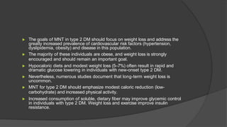 ▶ The goals of MNT in type 2 DM should focus on weight loss and address the
greatly increased prevalence of cardiovascular risk factors (hypertension,
dyslipidemia, obesity) and disease in this population.
▶ The majority of these individuals are obese, and weight loss is strongly
encouraged and should remain an important goal.
▶ Hypocaloric diets and modest weight loss (5–7%) often result in rapid and
dramatic glucose lowering in individuals with new-onset type 2 DM.
▶ Nevertheless, numerous studies document that long-term weight loss is
uncommon.
▶ MNT for type 2 DM should emphasize modest caloric reduction (low-
carbohydrate) and increased physical activity.
▶ Increased consumption of soluble, dietary fiber may improve glycemic control
in individuals with type 2 DM. Weight loss and exercise improve insulin
resistance.
 
