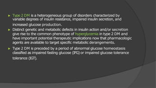 ▶ Type 2 DM is a heterogeneous group of disorders characterized by
variable degrees of insulin resistance, impaired insulin secretion, and
increased glucose production.
▶ Distinct genetic and metabolic defects in insulin action and/or secretion
give rise to the common phenotype of hyperglycemia in type 2 DM and
have important potential therapeutic implications now that pharmacologic
agents are available to target specific metabolic derangements.
▶ Type 2 DM is preceded by a period of abnormal glucose homeostasis
classified as impaired fasting glucose (IFG) or impaired glucose tolerance
tolerance (IGT).
 