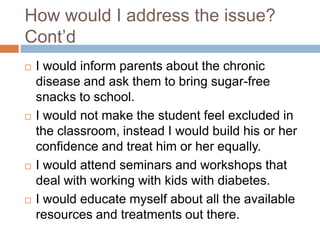 How would I address the issue?
Cont‟d
   I would inform parents about the chronic
    disease and ask them to bring sugar-free
    snacks to school.
   I would not make the student feel excluded in
    the classroom, instead I would build his or her
    confidence and treat him or her equally.
   I would attend seminars and workshops that
    deal with working with kids with diabetes.
   I would educate myself about all the available
    resources and treatments out there.
 