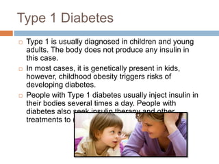 Type 1 Diabetes
   Type 1 is usually diagnosed in children and young
    adults. The body does not produce any insulin in
    this case.
   In most cases, it is genetically present in kids,
    however, childhood obesity triggers risks of
    developing diabetes.
   People with Type 1 diabetes usually inject insulin in
    their bodies several times a day. People with
    diabetes also seek insulin therapy and other
    treatments to manage their condition.
 