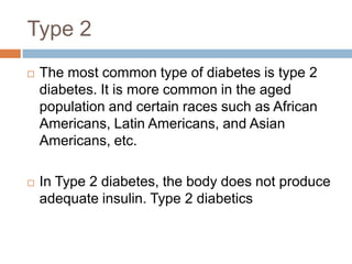 Type 2
   The most common type of diabetes is type 2
    diabetes. It is more common in the aged
    population and certain races such as African
    Americans, Latin Americans, and Asian
    Americans, etc.

   In Type 2 diabetes, the body does not produce
    adequate insulin. Type 2 diabetics
 
