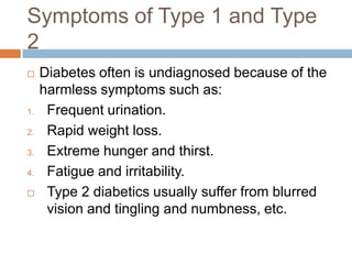 Symptoms of Type 1 and Type
2
    Diabetes often is undiagnosed because of the
     harmless symptoms such as:
1.    Frequent urination.
2.    Rapid weight loss.
3.    Extreme hunger and thirst.
4.    Fatigue and irritability.
     Type 2 diabetics usually suffer from blurred
      vision and tingling and numbness, etc.
 