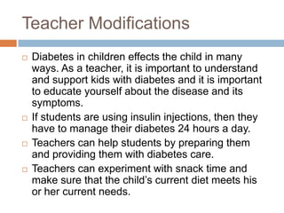 Teacher Modifications
   Diabetes in children effects the child in many
    ways. As a teacher, it is important to understand
    and support kids with diabetes and it is important
    to educate yourself about the disease and its
    symptoms.
   If students are using insulin injections, then they
    have to manage their diabetes 24 hours a day.
   Teachers can help students by preparing them
    and providing them with diabetes care.
   Teachers can experiment with snack time and
    make sure that the child‟s current diet meets his
    or her current needs.
 
