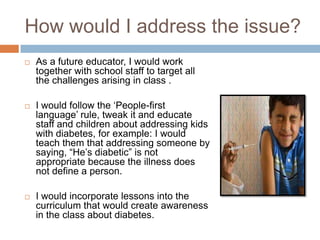 How would I address the issue?
   As a future educator, I would work
    together with school staff to target all
    the challenges arising in class .

   I would follow the „People-first
    language‟ rule, tweak it and educate
    staff and children about addressing kids
    with diabetes, for example: I would
    teach them that addressing someone by
    saying, “He‟s diabetic” is not
    appropriate because the illness does
    not define a person.

   I would incorporate lessons into the
    curriculum that would create awareness
    in the class about diabetes.
 
