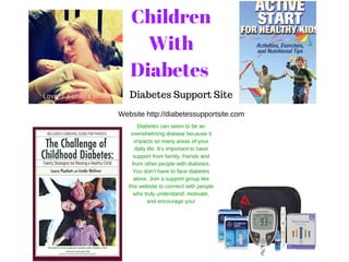 Children
With
Diabetes
Diabetes Support Site
Website http://diabetessupportsite.com
Diabetes can seem to be an
overwhelming disease because it
impacts so many areas of your
daily life. It’s important to have
support from family, friends and
from other people with diabetes.
You don’t have to face diabetes
alone. Join a support group like
this website to connect with people
who truly understand, motivate,
and encourage you!
 