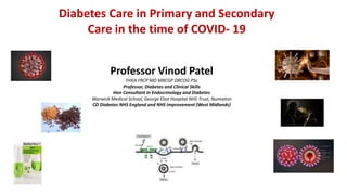 Diabetes Care in Primary and Secondary
Care in the time of COVID- 19
Professor Vinod Patel
FHEA FRCP MD MRCGP DRCOG PSc
Professor, Diabetes and Clinical Skills
Hon Consultant in Endocrinology and Diabetes
Warwick Medical School, George Eliot Hospital NHS Trust, Nuneaton
CD Diabetes NHS England and NHS Improvement (West Midlands)
 