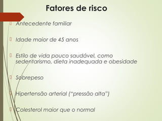 Fatores de risco
 Antecedente familiar
 Idade maior de 45 anos
 Estilo de vida pouco saudável, como
sedentarismo, dieta inadequada e obesidade
 Sobrepeso
 Hipertensão arterial (“pressão alta”)
 Colesterol maior que o normal
 