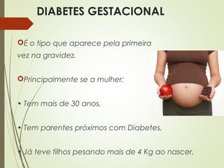 DIABETES GESTACIONAL
É o tipo que aparece pela primeira
vez na gravidez.
Principalmente se a mulher:
• Tem mais de 30 anos,
• Tem parentes próximos com Diabetes,
• Já teve filhos pesando mais de 4 Kg ao nascer,
 