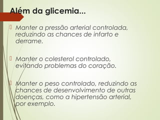 Além da glicemia...
 Manter a pressão arterial controlada,
reduzindo as chances de infarto e
derrame.
 Manter o colesterol controlado,
evitando problemas do coração.
 Manter o peso controlado, reduzindo as
chances de desenvolvimento de outras
doenças, como a hipertensão arterial,
por exemplo.
 