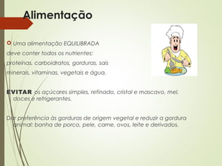 Alimentação
 Uma alimentação EQUILIBRADA
deve conter todos os nutrientes:
proteínas, carboidratos, gorduras, sais
minerais, vitaminas, vegetais e água.
EVITAR os açúcares simples, refinado, cristal e mascavo, mel,
doces e refrigerantes.
Dar preferência às gorduras de origem vegetal e reduzir a gordura
animal: banha de porco, pele, carne, ovos, leite e derivados.
 