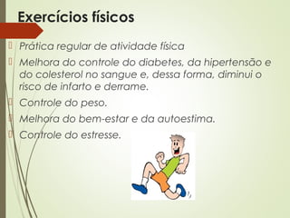 Exercícios físicos
 Prática regular de atividade física
 Melhora do controle do diabetes, da hipertensão e
do colesterol no sangue e, dessa forma, diminui o
risco de infarto e derrame.
 Controle do peso.
 Melhora do bem-estar e da autoestima.
 Controle do estresse.
 