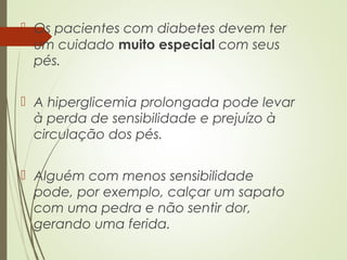  Os pacientes com diabetes devem ter
um cuidado muito especial com seus
pés.
 A hiperglicemia prolongada pode levar
à perda de sensibilidade e prejuízo à
circulação dos pés.
 Alguém com menos sensibilidade
pode, por exemplo, calçar um sapato
com uma pedra e não sentir dor,
gerando uma ferida.
 