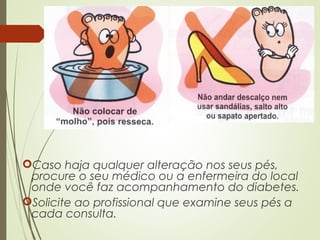 Caso haja qualquer alteração nos seus pés,
procure o seu médico ou a enfermeira do local
onde você faz acompanhamento do diabetes.
Solicite ao profissional que examine seus pés a
cada consulta.
 