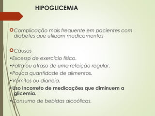 HIPOGLICEMIA
Complicação mais frequente em pacientes com
diabetes que utilizam medicamentos
Causas
•Excesso de exercício físico.
•Falta ou atraso de uma refeição regular.
•Pouca quantidade de alimentos.
•Vômitos ou diarreia.
•Uso incorreto de medicações que diminuem a
glicemia.
•Consumo de bebidas alcoólicas.
 