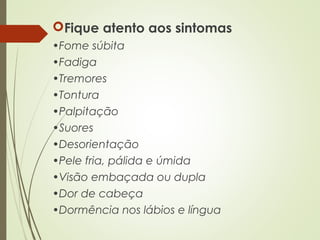 Fique atento aos sintomas
•Fome súbita
•Fadiga
•Tremores
•Tontura
•Palpitação
•Suores
•Desorientação
•Pele fria, pálida e úmida
•Visão embaçada ou dupla
•Dor de cabeça
•Dormência nos lábios e língua
 