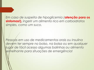 Em caso de suspeita de hipoglicemia (atenção para os
sintomas!), ingerir um alimento rico em carboidratos
simples, como um suco.
Pessoas em uso de medicamentos orais ou insulina
devem ter sempre no bolso, na bolsa ou em qualquer
lugar de fácil acesso algumas balinhas ou alimento
semelhante para situações de emergência!
 