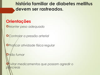 história familiar de diabetes mellitus
devem ser rastreados.
Orientações
Manter peso adequado
Controlar a pressão arterial
Praticar atividade física regular
Não fumar
Evitar medicamentos que possam agredir o
pâncreas
 
