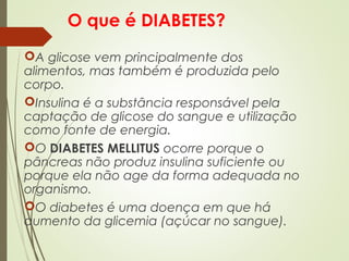 O que é DIABETES?
A glicose vem principalmente dos
alimentos, mas também é produzida pelo
corpo.
Insulina é a substância responsável pela
captação de glicose do sangue e utilização
como fonte de energia.
O DIABETES MELLITUS ocorre porque o
pâncreas não produz insulina suficiente ou
porque ela não age da forma adequada no
organismo.
O diabetes é uma doença em que há
aumento da glicemia (açúcar no sangue).
 