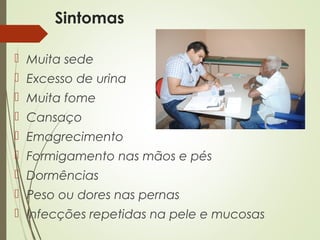 Sintomas
 Muita sede
 Excesso de urina
 Muita fome
 Cansaço
 Emagrecimento
 Formigamento nas mãos e pés
 Dormências
 Peso ou dores nas pernas
 Infecções repetidas na pele e mucosas
 
