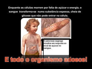 Enquanto as células morrem por falta de açúcar e energia, o sangue  transforma-se  numa substância espessa, cheia de glicose que não pode entrar na célula.E todo o organismo adoece!