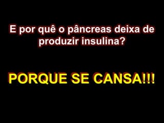 E por quê o pâncreas deixa de produzir insulina?PORQUE SE CANSA!!!