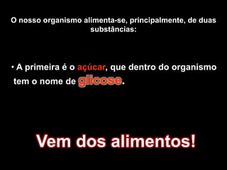 O nosso organismo alimenta-se, principalmente, de duas substâncias: A primeira é o açúcar, que dentro do organismo tem o nome de glicose.Vem dos alimentos!