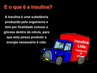 Insulina  Ltda.Transporte de glicoseE o que é a insulina?A insulina é uma substância produzida pelo organismo e tem por finalidade colocar a glicose dentro da célula, para que esta possa produzir a energia necessária à vida.