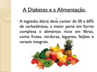 A Diabetes e a Alimentação

◦ A ingestão diária deve conter de 50 a 60%
  de carboidratos, a maior parte em forma
  complexa e alimentos ricos em fibras,
  como frutas, verduras, legumes, feijões e
  cereais integrais.
 