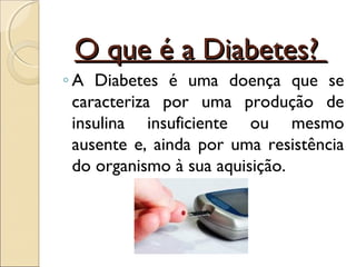 O que é a Diabetes?
◦ A Diabetes é uma doença que se
  caracteriza por uma produção de
  insulina insuficiente ou mesmo
  ausente e, ainda por uma resistência
  do organismo à sua aquisição.
 