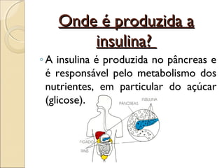 Onde é produzida a
        insulina?
◦ A insulina é produzida no pâncreas e
  é responsável pelo metabolismo dos
  nutrientes, em particular do açúcar
  (glicose).
 