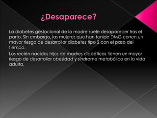 La diabetes gestacional de la madre suele desaparecer tras el
parto. Sin embargo, las mujeres que han tenido DMG corren un
mayor riesgo de desarrollar diabetes tipo 2 con el paso del
tiempo.
Los recién nacidos hijos de madres diabéticas tienen un mayor
riesgo de desarrollar obesidad y síndrome metabólico en la vida
adulta.

 