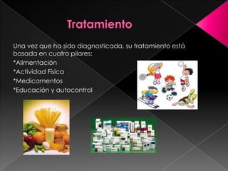 Una vez que ha sido diagnosticada, su tratamiento está
basada en cuatro pilares:
*Alimentación
*Actividad Física
*Medicamentos
*Educación y autocontrol

 