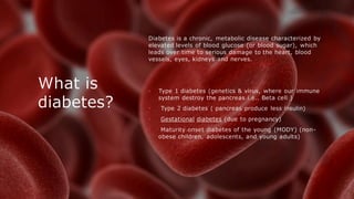 What is
diabetes?
Diabetes is a chronic, metabolic disease characterized by
elevated levels of blood glucose (or blood sugar), which
leads over time to serious damage to the heart, blood
vessels, eyes, kidneys and nerves.
• Type 1 diabetes (genetics & virus, where our immune
system destroy the pancreas i.e.. Beta cell )
• Type 2 diabetes ( pancreas produce less insulin)
• Gestational diabetes (due to pregnancy)
• Maturity onset diabetes of the young (MODY) (non-
obese children, adolescents, and young adults)
 