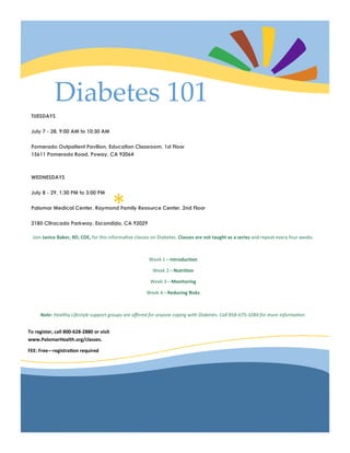 *
Diabetes 101
TUESDAYS
July 7 - 28, 9:00 AM to 10:30 AM
Pomerado Outpatient Pavilion, Education Classroom, 1st Floor
15611 Pomerado Road, Poway, CA 92064
WEDNESDAYS
July 8 - 29, 1:30 PM to 3:00 PM
Palomar Medical Center, Raymond Family Resource Center, 2nd Floor
2185 Citracado Parkway, Escondido, CA 92029
Join Janice Baker, RD, CDE, for this informative classes on Diabetes. Classes are not taught as a series and repeat every four weeks.
Week 1—Introduction
Week 2—Nutrition
Week 3—Monitoring
Week 4—Reducing Risks
Note: Healthy Lifestyle support groups are offered for anyone coping with Diabetes. Call 858-675-3284 for more information.
To register, call 800-628-2880 or visit
www.PalomarHealth.org/classes.
FEE: Free—registration required
 