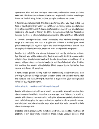 upon when, what and how much you have eaten, and whether or not you have
exercised. The American Diabetes Association categories for normal blood sugar
levels are the following, based on how your glucose levels are tested:
A fasting blood glucose test: This test is performed after you have fasted (no
food or liquids other than water) for eight hours. A normal fasting blood glucose
level is less than 100 mg/dl. A diagnosis of diabetes is made if your blood glucose
reading is 126 mg/dl or higher. (In 1997, the American Diabetes Association
lowered the level at which diabetes is diagnosed to 126 mg/dl from 140 mg/dl.)
A "random" blood glucose test can be taken at any time. A normal blood glucose
range is in the low to mid 100s. A diagnosis of diabetes is made if your blood
glucose reading is 200 mg/dl or higher and you have symptoms of disease such
as fatigue, excessive urination, excessive thirst or unplanned weight loss.
Another test called the oral glucose tolerance test may be performed instead.
For this test, you will be asked, after fasting overnight, to drink a sugar-water
solution. Your blood glucose levels will then be tested over several hours. In a
person without diabetes, glucose levels rise and then fall quickly after drinking
the solution. In a person with diabetes, blood glucose levels rise higher than
normal and do not fall as quickly
A normal blood glucose reading two hours after drinking the solution is less than
140 mg/dl, and all readings between the start of the test until two hours after
the start are less than 200 mg/dl. Diabetes is diagnosed if your blood glucose
levels are 200 mg/dl or higher.
What else do I need to do if I have diabetes?
People with diabetes should see a health care provider who will monitor their
diabetes control and help them learn to manage their diabetes. In addition,
people with diabetes may see endocrinologists, who may specialize in diabetes
care; ophthalmologists for eye examinations; podiatrists for routine foot care;
and dietitians and diabetes educators who teach the skills needed for daily
diabetes management.
Diabetes, and its precursor, the metabolic syndrome, can lead to a multitude of
problems if not adequately controlled. These include vascular diseases that
 