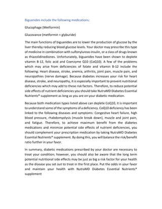 Biguanides include the following medications:
Glucophage (Metformin)
Glucovance (metformin + glyburide)
The main functions of biguanides are to lower the production of glucose by the
liver thereby reducing blood glucose levels. Your doctor may prescribe this type
of medicine in combination with sulfonylureas insulin, or a class of drugs known
as thiazolidinediones. Unfortunately, biguanides have been shown to deplete
vitamin B-12, folic acid and Coenzyme Q10 (CoQ10). A few of the problems
which may arise from deficiencies of folate and vitamin B-12 include the
following: Heart disease, stroke, anemia, arthritis, joint pain, muscle pain, and
neuropathies (nerve damage). Because diabetes increases your risk for heart
disease, stroke, and neuropathy, it is especially important to prevent nutritional
deficiencies which may add to these risk factors. Therefore, to reduce potential
side effects of nutrient deficiencies you should take NutraMD Diabetes Essential
Nutrients® supplement as long as you are on your diabetic medication.
Because both medication types listed above can deplete CoQ10, it is important
to understand some of the symptoms of a deficiency. CoQ10 deficiency has been
linked to the following diseases and symptoms: Congestive heart failure, high
blood pressure, rhabdomyolysis (muscle break down), muscle and joint pain,
and fatigue. Therefore, to achieve maximum benefit from the diabetes
medications and minimize potential side effects of nutrient deficiencies, you
should complement your prescription medication by taking NutraMD Diabetes
Essential Nutrients® supplement. By doing this, you will balance the risk/benefit
ratio further in your favor.
In summary, diabetic medications prescribed by your doctor are necessary to
treat your condition; however, you should also be aware that the long term
potential nutritional side effects may be just as big a risk factor for your health
as the disease you set out to treat in the first place. Put the odds in your favor
and maintain your health with NutraMD Diabetes Essential Nutrients®
supplement
 