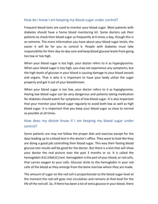 How do I know I am keeping my blood sugar under control?
Frequent blood tests are used to monitor your blood sugar. Most patients with
diabetes should have a home blood monitoring kit. Some doctors ask their
patients to check their blood sugar as frequently at 6 times a day, though this is
an extreme. The more information you have about your blood sugar levels, the
easier it will be for you to control it. People with diabetes must take
responsibility for their day-to-day care and keep blood glucose levels from going
too low or too high.
When your blood sugar is too high, your doctor refers to it as hyperglycemia.
When your blood sugar is too high, you may not experience any symptoms, but
the high levels of glucose in your blood is causing damage to your blood vessels
and organs. That is why it is important to have your body utilize the sugar
properly and get it out of your bloodstream.
When your blood sugar is too low, your doctor refers to it as hypoglycemia.
Having low blood sugar can be very dangerous and patients taking medication
for diabetes should watch for symptoms of low blood sugar. It is also important
that your monitor your blood sugar regularly to avoid both low as well as high
blood sugar. It is important that you keep your blood sugar as close to normal
as possible at all times.
How does my doctor know if I am keeping my blood sugar under
control?
Some patients are may not follow the proper diet and exercise except for the
days leading up to a blood test in the doctor's office. They want to look like they
are doing a good job controlling their blood sugar. This way their fasting blood
glucose test results will be good for the doctor. But there is a test that will show
your doctor the real picture over the past 3 months or so. It is called the
hemoglobin A1C (HbA1C) test. Hemoglobin is the part of your blood, or red cells,
that carries oxygen to your cells. Glucose sticks to the hemoglobin in your red
cells of the blood as they emerge from the bone marrow where they are made.
The amount of sugar on the red cell is proportionate to the blood sugar level at
the moment the red cell goes into circulation and remains at that level for the
life of the red cell. So, if there has been a lot of extra glucose in your blood, there
 