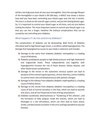 will be a lot of glucose stuck all over your hemoglobin. Since the average lifespan
of the hemoglobin in your blood is 90-100 days, a HbA1C test shows a doctor
how well you have been controlling your blood sugar over the last 3 months.
This test is a check on the overall sugar control, not just the fasting blood sugar.
So, it is important to control your blood sugar at all times, and not just before
visiting the doctor. The most important reason to control your blood sugar is so
that you can live a longer, healthier life without complications that can be
caused by not controlling your diabetes.
What happens if I do not control my diabetes?
The complications of diabetes can be devastating. Both forms of diabetes
ultimately lead to high blood sugar levels, a condition called hyperglycemia. The
damage that hyperglycemia causes to your body is extensive and includes:
Damage to the retina from diabetes (diabetic retinopathy) is a leading
cause of blindness.
Diabetes predisposes people to high blood pressure and high cholesterol
and triglyceride levels. These independently and together with
hyperglycemia increase the risk of heart disease, kidney disease, and
other blood vessel complications.
Damage to the nerves in the autonomic nervous system can lead to
paralysis of the stomach (gastroparesis), chronic diarrhea, and an inability
to control heart rate and blood pressure with posture changes.
Damage to the kidneys from diabetes (diabetic nephropathy) is a leading
cause of kidney failure.
Damage to the nerves from diabetes (diabetic neuropathy) is a leading
cause of lack of normal sensation in the foot, which can lead to wounds
and ulcers, and all too frequently to foot and leg amputations.
Diabetes accelerates atherosclerosis or "hardening of the arteries", and
the formation of fatty plaques inside the arteries, which can lead to
blockages or a clot (thrombus), which can then lead to heart attack,
stroke, and decreased circulation in the arms and legs (peripheral vascular
disease).
 