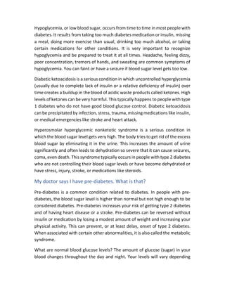 Hypoglycemia, or low blood sugar, occurs from time to time in most people with
diabetes. It results from taking too much diabetes medication or insulin, missing
a meal, doing more exercise than usual, drinking too much alcohol, or taking
certain medications for other conditions. It is very important to recognize
hypoglycemia and be prepared to treat it at all times. Headache, feeling dizzy,
poor concentration, tremors of hands, and sweating are common symptoms of
hypoglycemia. You can faint or have a seizure if blood sugar level gets too low.
Diabetic ketoacidosis is a serious condition in which uncontrolled hyperglycemia
(usually due to complete lack of insulin or a relative deficiency of insulin) over
time creates a buildup in the blood of acidic waste products called ketones. High
levels of ketones can be very harmful. This typically happens to people with type
1 diabetes who do not have good blood glucose control. Diabetic ketoacidosis
can be precipitated by infection, stress, trauma, missing medications like insulin,
or medical emergencies like stroke and heart attack.
Hyperosmolar hyperglycemic nonketotic syndrome is a serious condition in
which the blood sugar level gets very high. The body tries to get rid of the excess
blood sugar by eliminating it in the urine. This increases the amount of urine
significantly and often leads to dehydration so severe that it can cause seizures,
coma, even death. This syndrome typically occurs in people with type 2 diabetes
who are not controlling their blood sugar levels or have become dehydrated or
have stress, injury, stroke, or medications like steroids.
My doctor says I have pre-diabetes. What is that?
Pre-diabetes is a common condition related to diabetes. In people with pre-
diabetes, the blood sugar level is higher than normal but not high enough to be
considered diabetes. Pre-diabetes increases your risk of getting type 2 diabetes
and of having heart disease or a stroke. Pre-diabetes can be reversed without
insulin or medication by losing a modest amount of weight and increasing your
physical activity. This can prevent, or at least delay, onset of type 2 diabetes.
When associated with certain other abnormalities, it is also called the metabolic
syndrome.
What are normal blood glucose levels? The amount of glucose (sugar) in your
blood changes throughout the day and night. Your levels will vary depending
 