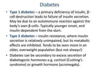 • Type 1 diabetes – a primary deficiency of insulin, β-
cell destruction leads to failure of insulin secretion.
May be due to an autoimmune reaction against the
body’s own β-cells. Typically younger onset, and
insulin dependent from the start.
• Type 2 diabetes – insulin resistance, where insulin
secretion is relatively unimpaired, but its metabolic
effects are inhibited. Tends to be seen more in an
older, overweight population (but not always!)
• Diabetes can be secondary to excess secretion of
diabetogenic hormones e.g. cortisol (Cushing’s
syndrome) or growth hormone (acromegaly).
Diabetes
 