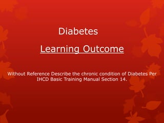 Diabetes
Learning Outcome
Without Reference Describe the chronic condition of Diabetes Per
IHCD Basic Training Manual Section 14.
 