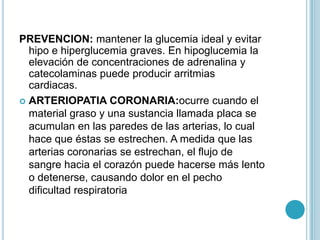 PREVENCION: mantener la glucemia ideal y evitar
  hipo e hiperglucemia graves. En hipoglucemia la
  elevación de concentraciones de adrenalina y
  catecolaminas puede producir arritmias
  cardiacas.
 ARTERIOPATIA CORONARIA:ocurre cuando el
  material graso y una sustancia llamada placa se
  acumulan en las paredes de las arterias, lo cual
  hace que éstas se estrechen. A medida que las
  arterias coronarias se estrechan, el flujo de
  sangre hacia el corazón puede hacerse más lento
  o detenerse, causando dolor en el pecho
  dificultad respiratoria
 