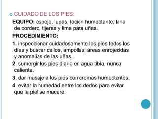CUIDADO DE LOS PIES:
EQUIPO: espejo, lupas, loción humectante, lana
 de cordero, tijeras y lima para uñas.
PROCEDIMIENTO:
1. inspeccionar cuidadosamente los pies todos los
 días y buscar callos, ampollas, áreas enrojecidas
 y anomalías de las uñas.
2. sumergir los pies diario en agua tibia, nunca
 caliente.
3. dar masaje a los pies con cremas humectantes.
4. evitar la humedad entre los dedos para evitar
 que la piel se macere.
 