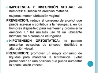  IMPOTENCIA Y DISFUNCIÓN SEXUAL: en
  hombres: ausencia de erección matutina.
  mujeres: menor lubricación vaginal
PREVENCION: reducir el consumo de alcohol que
  puede acelerar o contribuir a la neuropatía, en los
  hombres dispositivo para mantener y promover la
  erección. En las mujeres uso de un lubricante
  hidrosoluble o crema de estrógenos
 HIPOTENSION        ORTOSTATICA: se pueden
  presentar episodios de sincope, debilidad o
  alteración visual.
PREVENCION: promover un mayor consumo de
  líquidos para mantener la hidratación. Evitar
  permanecer en una posición que pueda aumentar
  la acumulación venosa.
 
